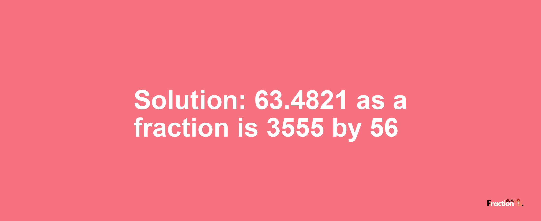 Solution:63.4821 as a fraction is 3555/56